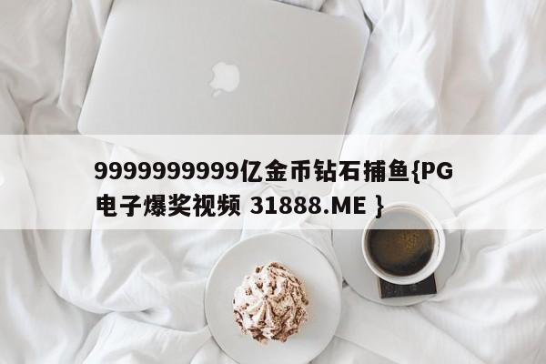 9999999999亿金币钻石捕鱼{PG电子爆奖视频 31888.ME }