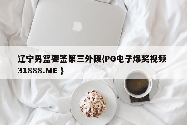 辽宁男篮要签第三外援{PG电子爆奖视频 31888.ME }