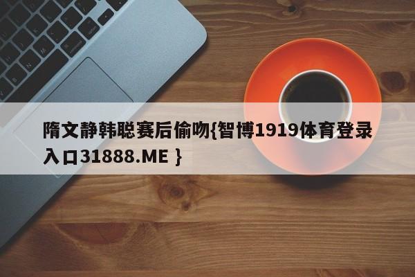 隋文静韩聪赛后偷吻{智博1919体育登录入口31888.ME }