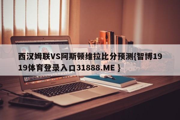 西汉姆联VS阿斯顿维拉比分预测{智博1919体育登录入口31888.ME }