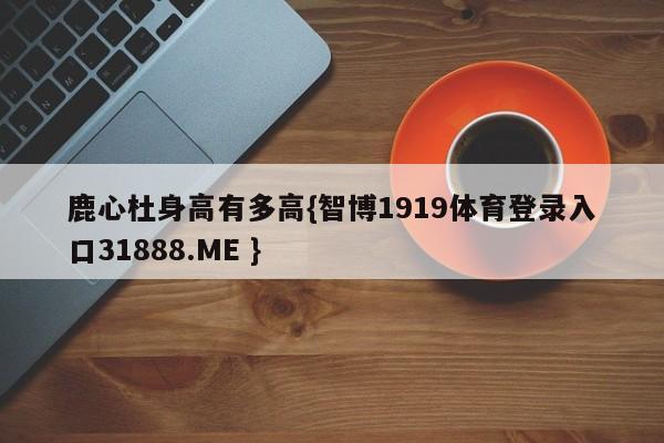 鹿心杜身高有多高{智博1919体育登录入口31888.ME }
