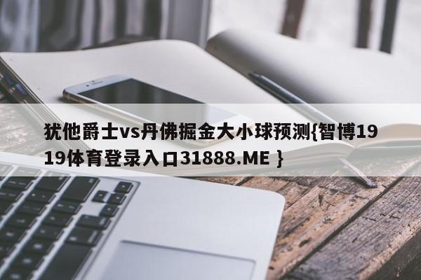 犹他爵士vs丹佛掘金大小球预测{智博1919体育登录入口31888.ME }