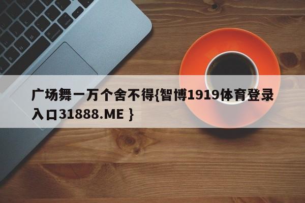 广场舞一万个舍不得{智博1919体育登录入口31888.ME }