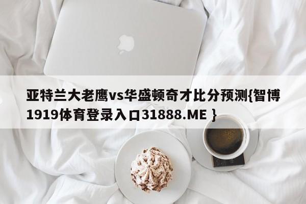 亚特兰大老鹰vs华盛顿奇才比分预测{智博1919体育登录入口31888.ME }
