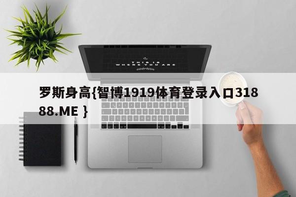 罗斯身高{智博1919体育登录入口31888.ME }