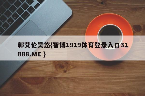 郭艾伦吴悠{智博1919体育登录入口31888.ME }