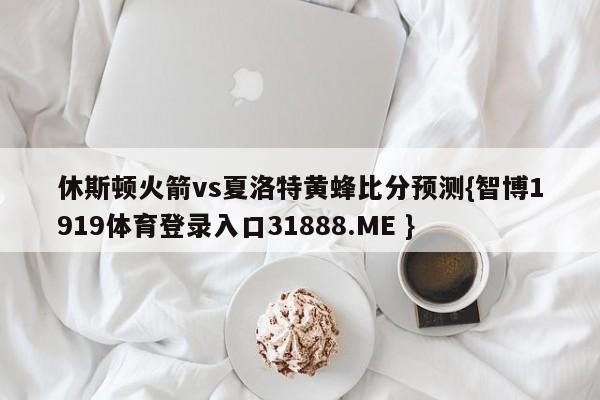 休斯顿火箭vs夏洛特黄蜂比分预测{智博1919体育登录入口31888.ME }