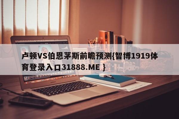 卢顿VS伯恩茅斯前瞻预测{智博1919体育登录入口31888.ME }