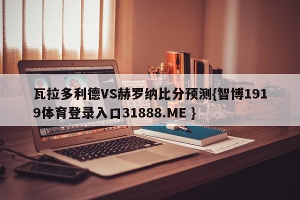 瓦拉多利德VS赫罗纳比分预测{智博1919体育登录入口31888.ME }