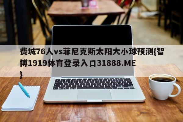 费城76人vs菲尼克斯太阳大小球预测{智博1919体育登录入口31888.ME }