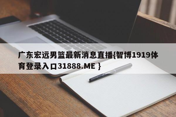 广东宏远男篮最新消息直播{智博1919体育登录入口31888.ME }