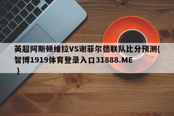 英超阿斯顿维拉VS谢菲尔德联队比分预测{智博1919体育登录入口31888.ME }