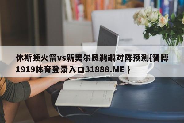 休斯顿火箭vs新奥尔良鹈鹕对阵预测{智博1919体育登录入口31888.ME }