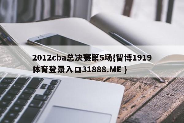 2012cba总决赛第5场{智博1919体育登录入口31888.ME }