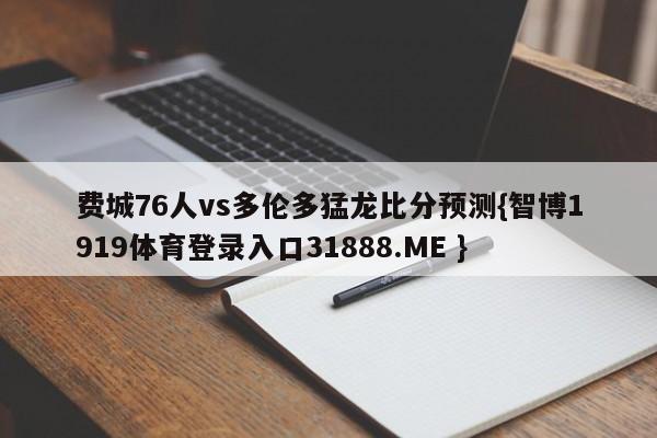 费城76人vs多伦多猛龙比分预测{智博1919体育登录入口31888.ME }