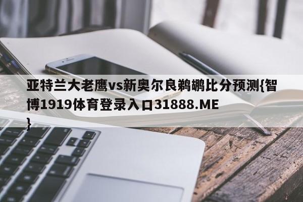 亚特兰大老鹰vs新奥尔良鹈鹕比分预测{智博1919体育登录入口31888.ME }