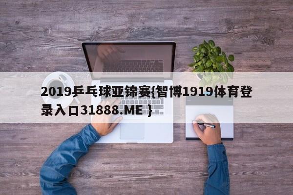 2019乒乓球亚锦赛{智博1919体育登录入口31888.ME }