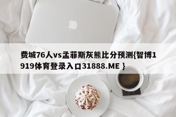 费城76人vs孟菲斯灰熊比分预测{智博1919体育登录入口31888.ME }