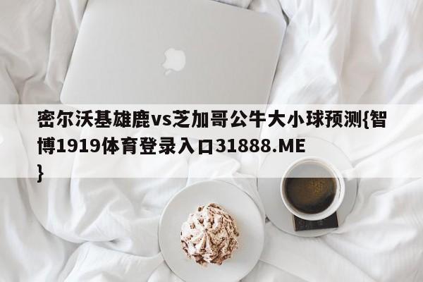 密尔沃基雄鹿vs芝加哥公牛大小球预测{智博1919体育登录入口31888.ME }