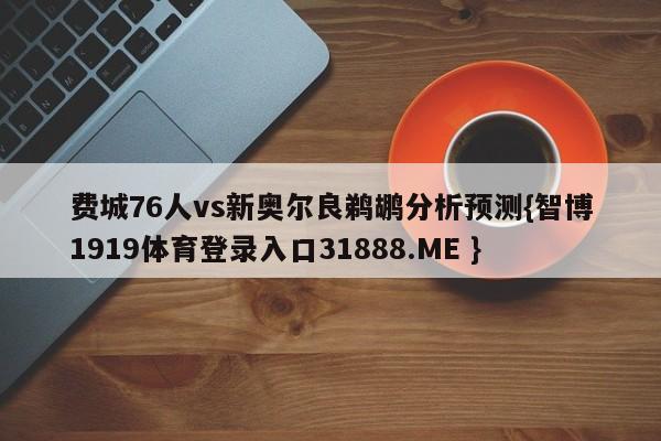 费城76人vs新奥尔良鹈鹕分析预测{智博1919体育登录入口31888.ME }