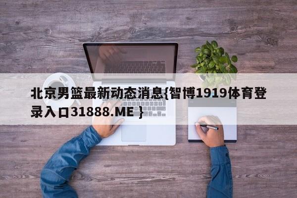 北京男篮最新动态消息{智博1919体育登录入口31888.ME }