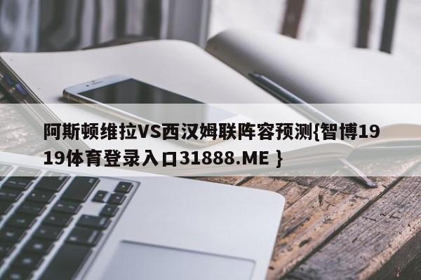 阿斯顿维拉VS西汉姆联阵容预测{智博1919体育登录入口31888.ME }