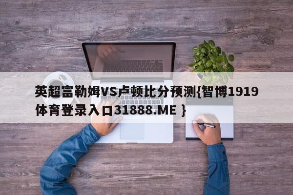 英超富勒姆VS卢顿比分预测{智博1919体育登录入口31888.ME }