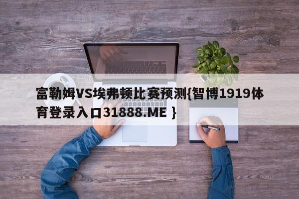 富勒姆VS埃弗顿比赛预测{智博1919体育登录入口31888.ME }