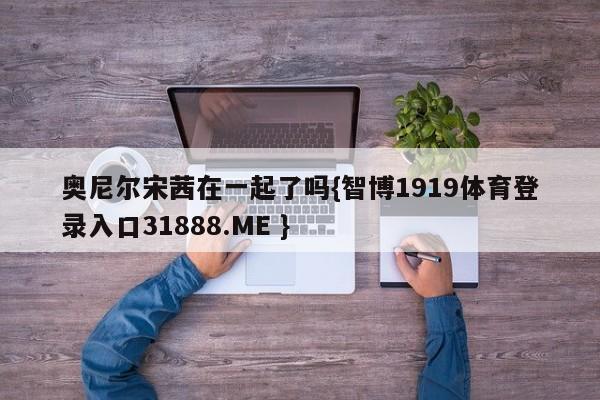 奥尼尔宋茜在一起了吗{智博1919体育登录入口31888.ME }