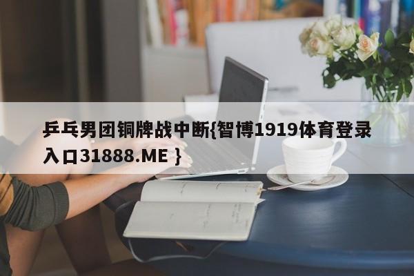 乒乓男团铜牌战中断{智博1919体育登录入口31888.ME }