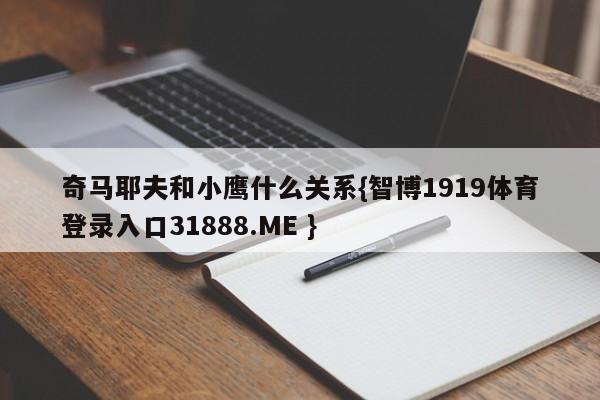 奇马耶夫和小鹰什么关系{智博1919体育登录入口31888.ME }